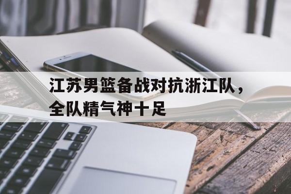 江苏男篮备战对抗浙江队，全队精气神十足的简单介绍